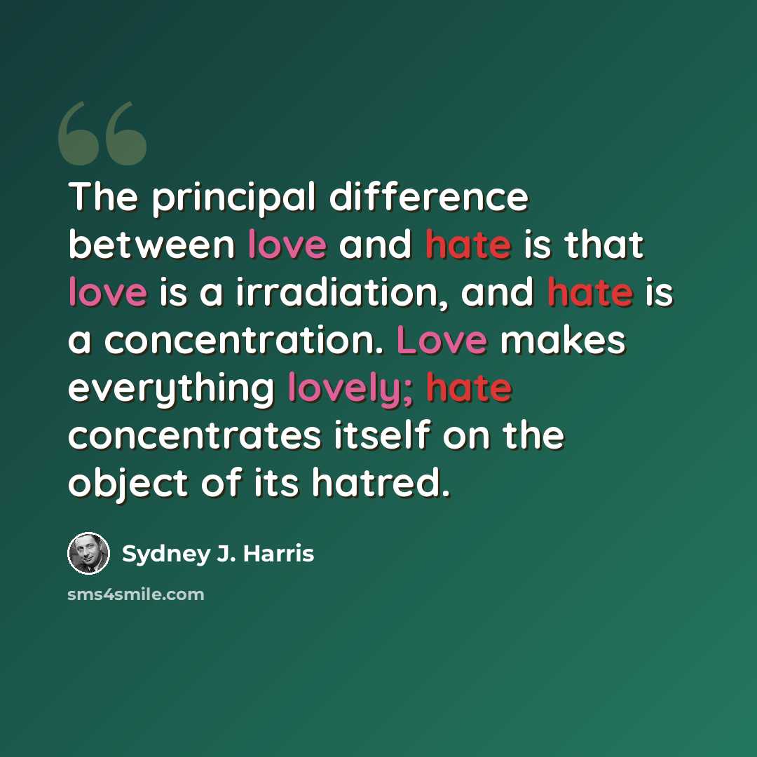 “The principal difference between love and hate is that love is a irradiation, and hate is a concentration. Love makes everything lovely; hate concentrates itself on the object of its hatred.” quote by Sydney J. Harris