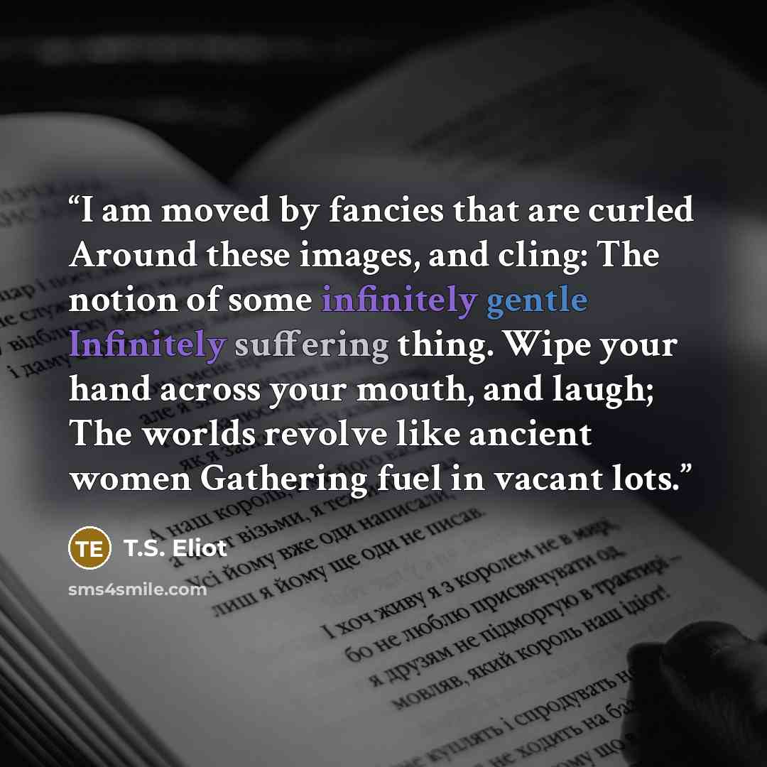 “I am moved by fancies that are curled Around these images, and cling: The notion of some infinitely gentle Infinitely suffering thing. Wipe your hand across your mouth, and laugh; The worlds revolve like ancient women Gathering fuel in vacant lots.” quote by T.S. Eliot
