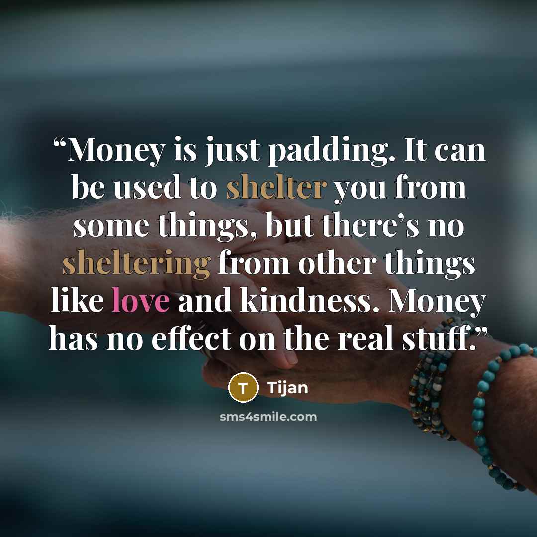 “Money is just padding. It can be used to shelter you from some things, but there’s no sheltering from other things like love and kindness. Money has no effect on the real stuff.” quote by Tijan