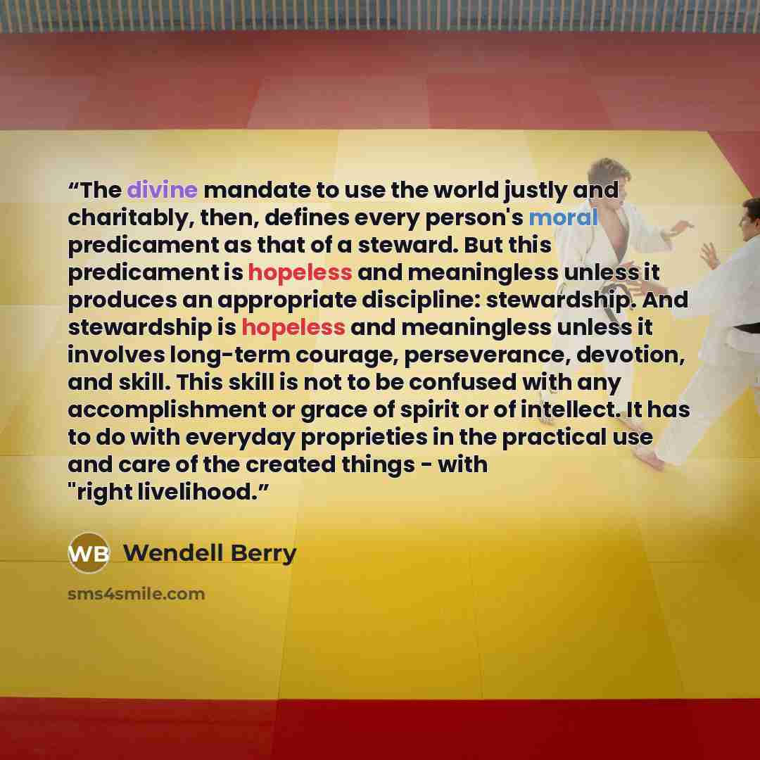 “The divine mandate to use the world justly and charitably, then, defines every person's moral predicament as that of a steward. But this predicament is hopeless and meaningless unless it produces an appropriate discipline: stewardship. And stewardship is hopeless and meaningless unless it involves…” quote by Wendell Berry