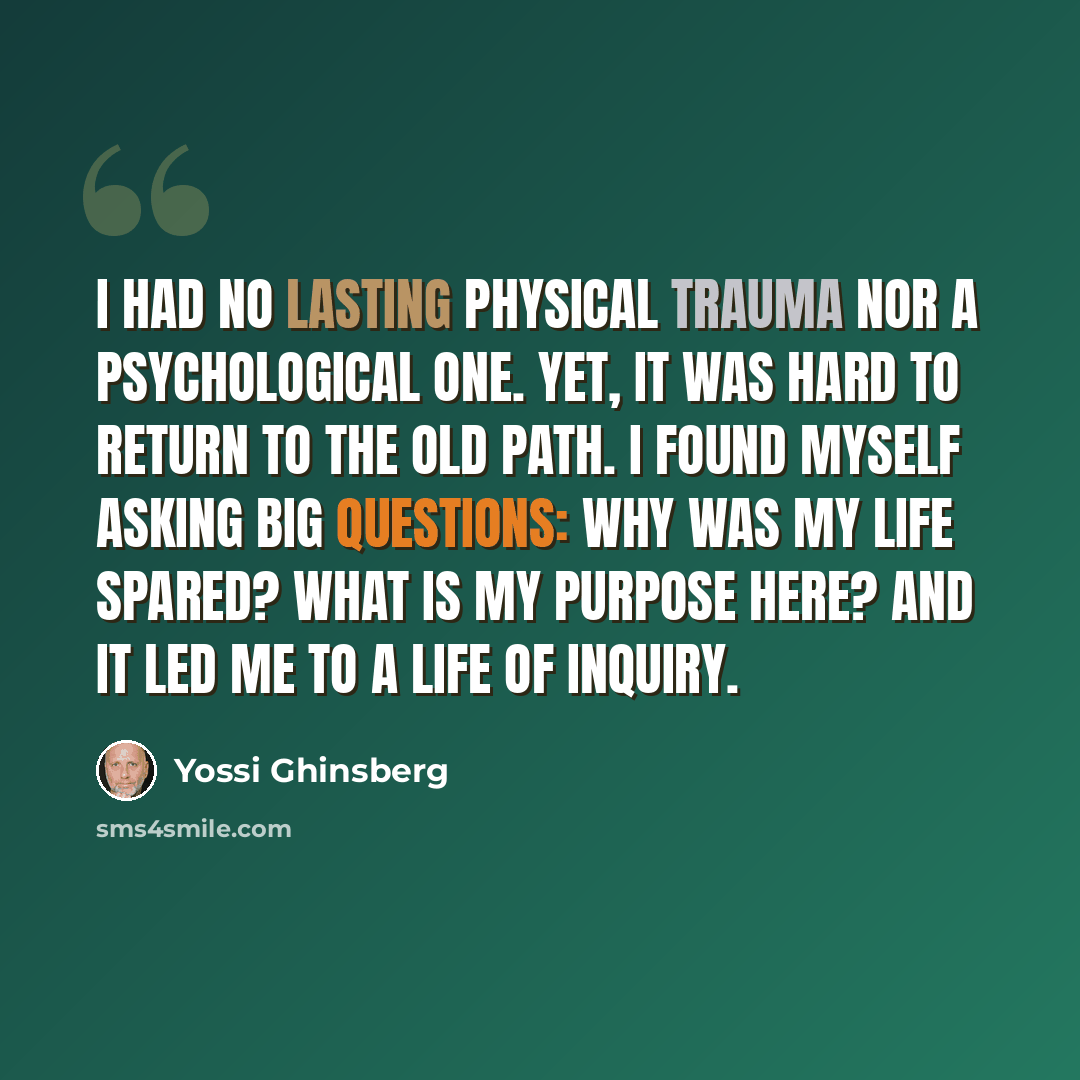 “I had no lasting physical trauma nor a psychological one. Yet, it was hard to return to the old path. I found myself asking big questions: Why was my life spared? What is my purpose here? And it led me to a life of inquiry.” quote by Yossi Ghinsberg