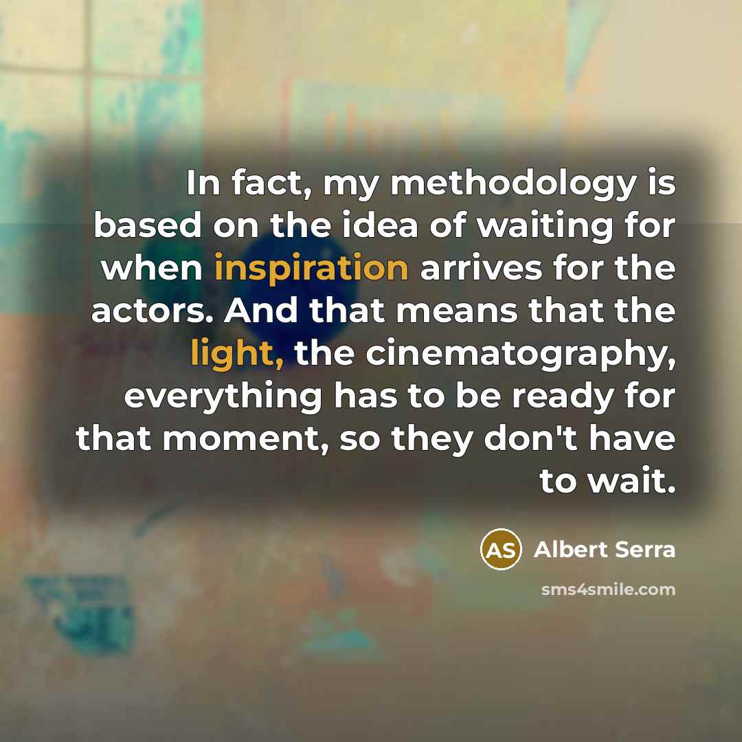 “In fact, my methodology is based on the idea of waiting for when inspiration arrives for the actors. And that means that the light, the cinematography, everything has to be ready for that moment, so they don't have to wait.” quote by Albert Serra