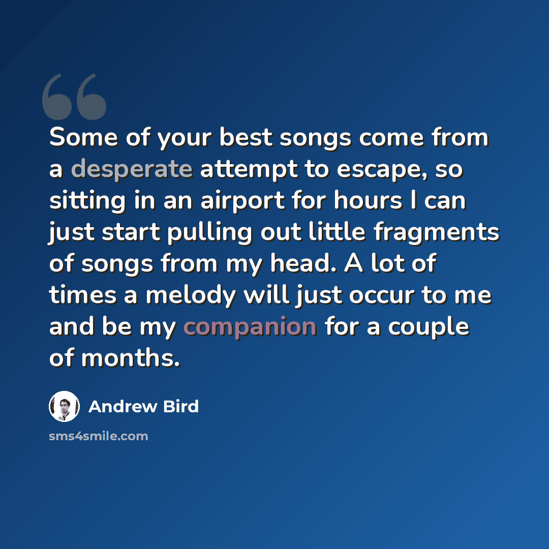 “Some of your best songs come from a desperate attempt to escape, so sitting in an airport for hours I can just start pulling out little fragments of songs from my head. A lot of times a melody will just occur to me and be my companion for a couple of months.” quote by Andrew Bird