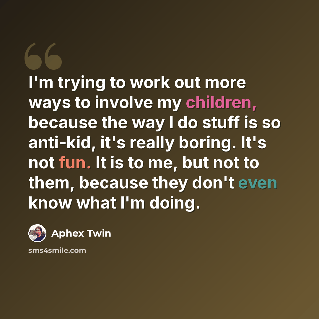 “I'm trying to work out more ways to involve my children, because the way I do stuff is so anti-kid, it's really boring. It's not fun. It is to me, but not to them, because they don't even know what I'm doing.” quote by Aphex Twin