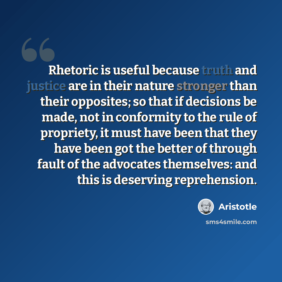 “Rhetoric is useful because truth and justice are in their nature stronger than their opposites; so that if decisions be made, not in conformity to the rule of propriety, it must have been that they have been got the better of through fault of the advocates themselves: and this is deserving…” quote by Aristotle