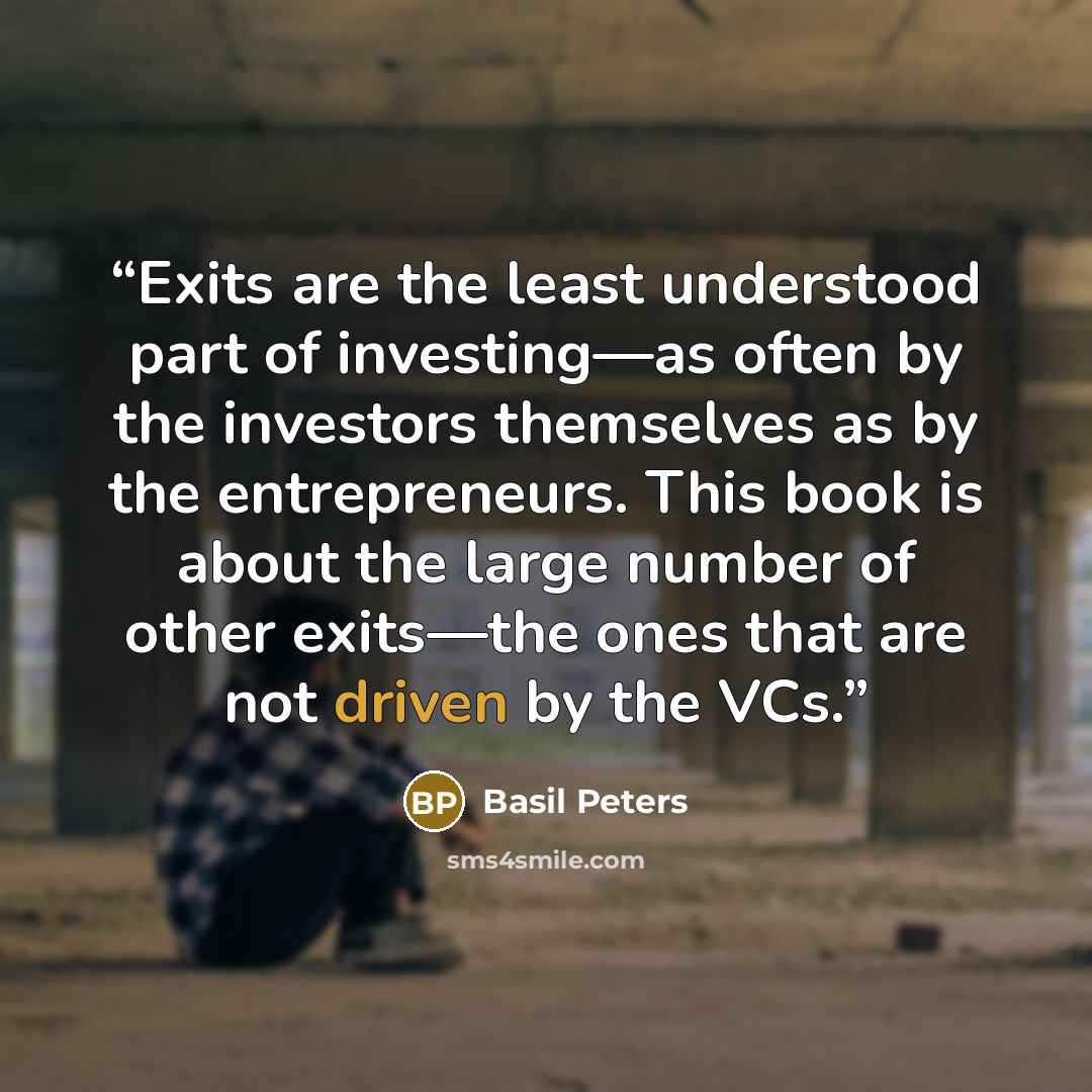 “Exits are the least understood part of investing—as often by the investors themselves as by the entrepreneurs. This book is about the large number of other exits—the ones that are not driven by the VCs.” quote by Basil Peters