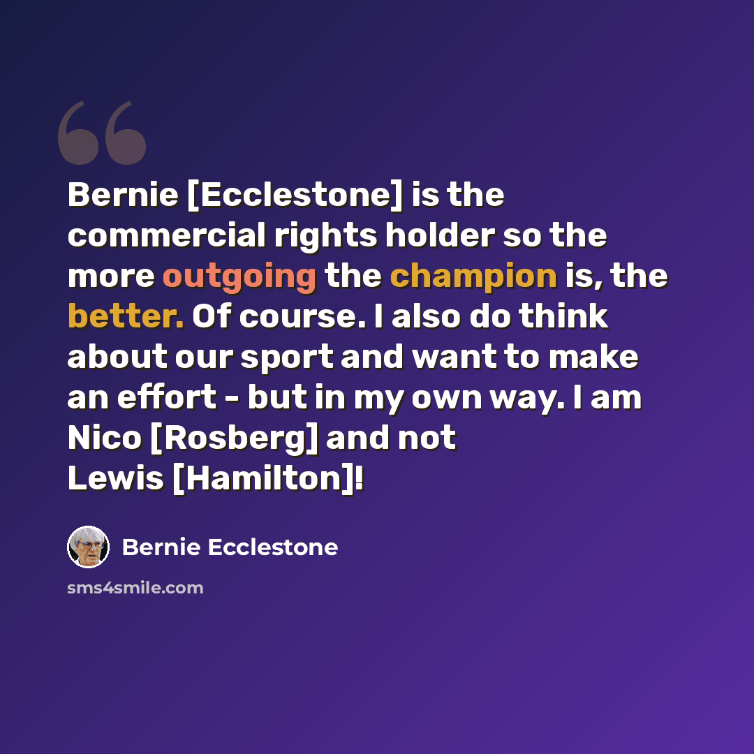 “Bernie [Ecclestone] is the commercial rights holder so the more outgoing the champion is, the better. Of course. I also do think about our sport and want to make an effort - but in my own way. I am Nico [Rosberg] and not Lewis [Hamilton]!” quote by Bernie Ecclestone