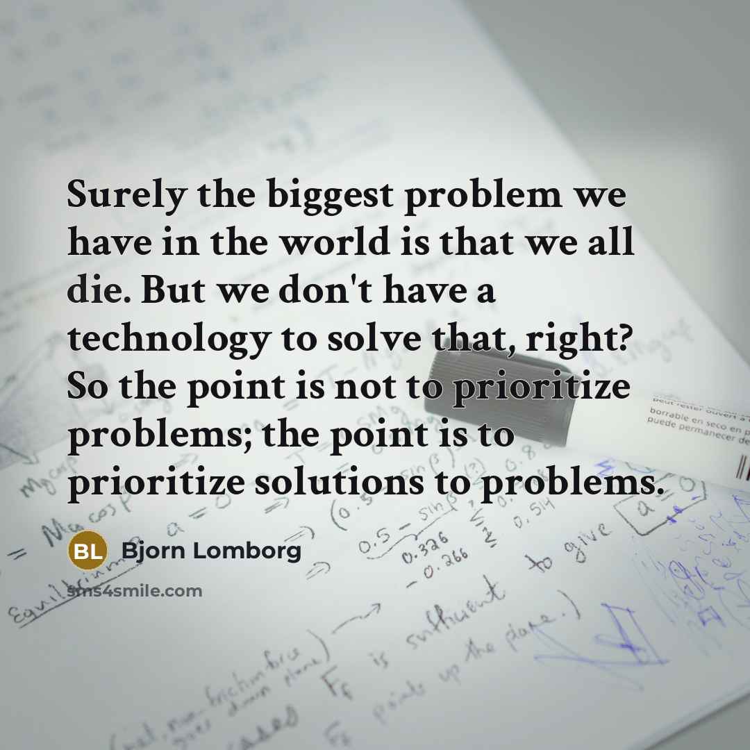 “Surely the biggest problem we have in the world is that we all die. But we don't have a technology to solve that, right? So the point is not to prioritize problems; the point is to prioritize solutions to problems.” quote by Bjorn Lomborg