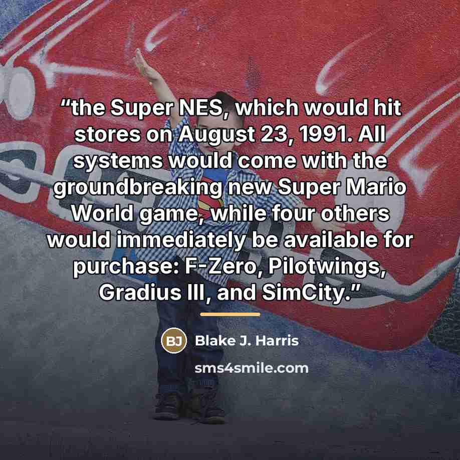 “the Super NES, which would hit stores on August 23, 1991. All systems would come with the groundbreaking new Super Mario World game, while four others would immediately be available for purchase: F-Zero, Pilotwings, Gradius III, and SimCity.” quote by Blake J. Harris