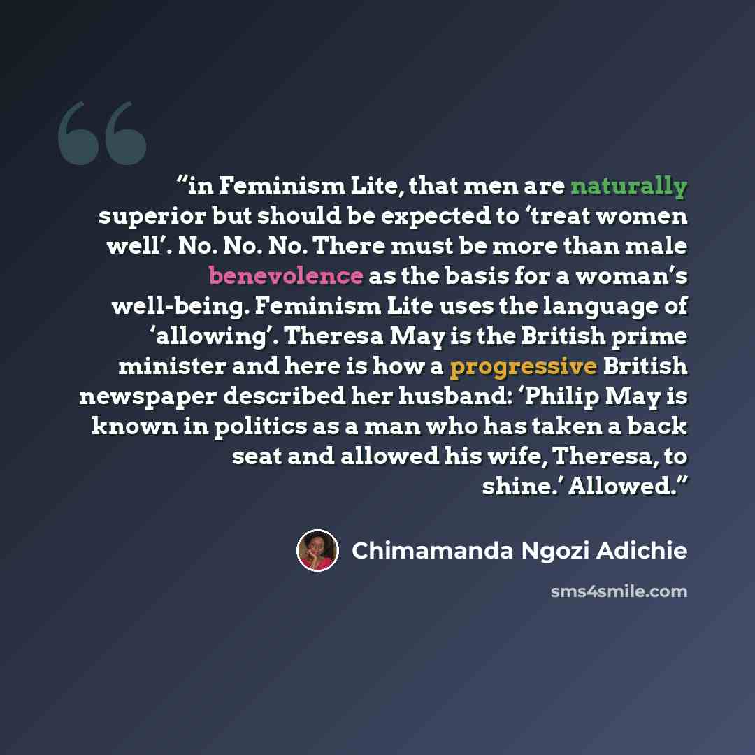 “in Feminism Lite, that men are naturally superior but should be expected to ‘treat women well’. No. No. No. There must be more than male benevolence as the basis for a woman’s well-being. Feminism Lite uses the language of ‘allowing’. Theresa May is the British prime minister and here is how a…” quote by Chimamanda Ngozi Adichie