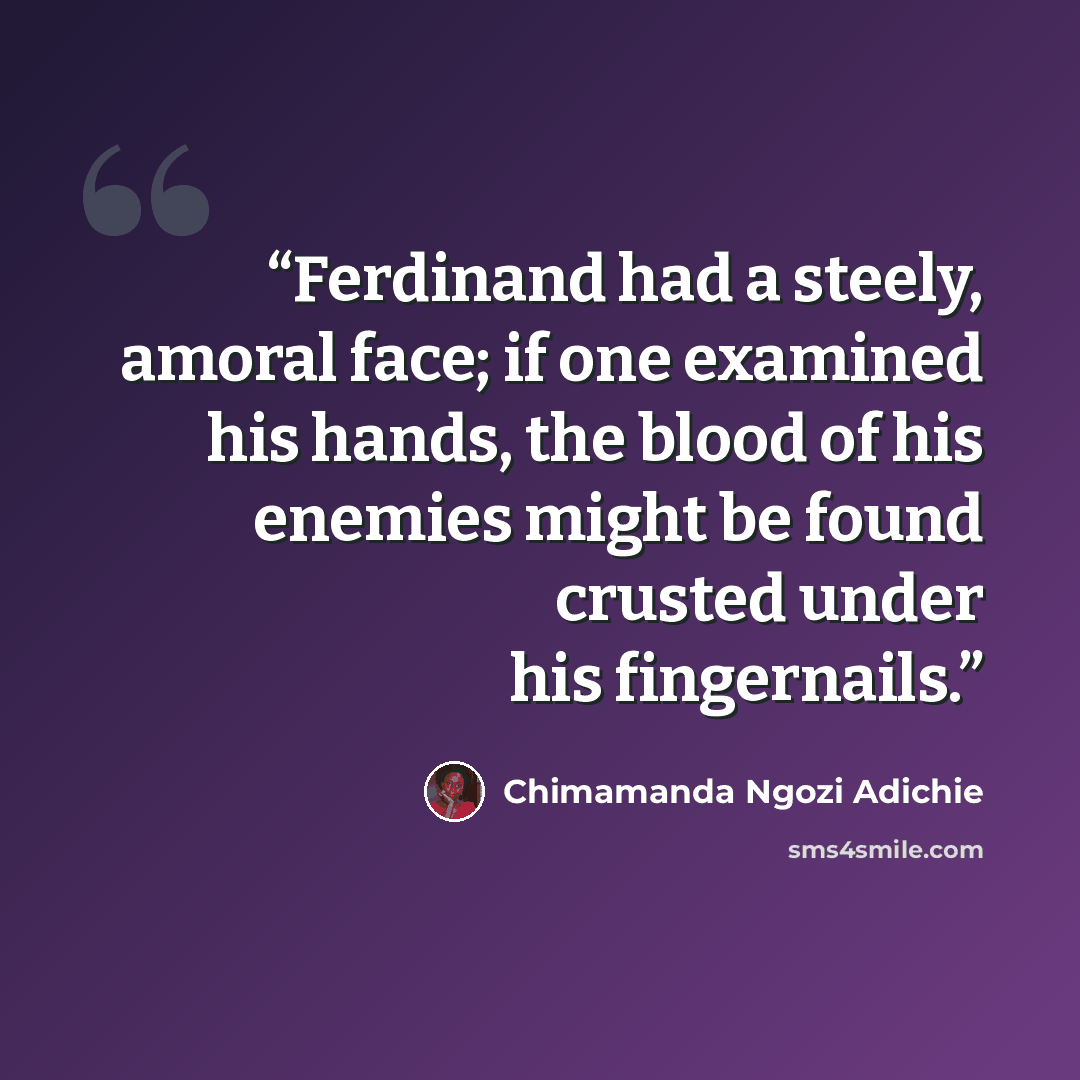 “Ferdinand had a steely, amoral face; if one examined his hands, the blood of his enemies might be found crusted under his fingernails.” quote by Chimamanda Ngozi Adichie