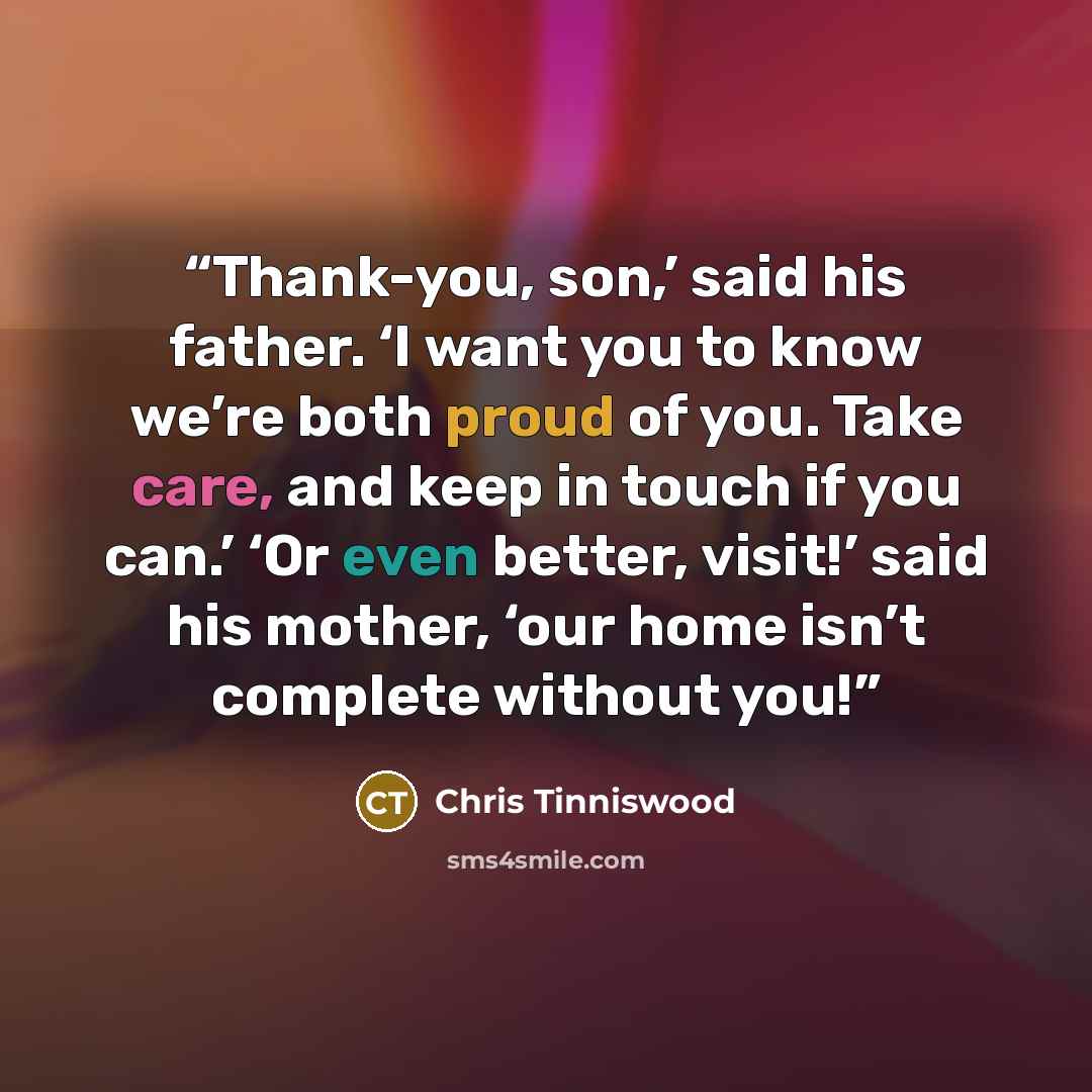 “Thank-you, son,’ said his father. ‘I want you to know we’re both proud of you. Take care, and keep in touch if you can.’ ‘Or even better, visit!’ said his mother, ‘our home isn’t complete without you!” quote by Chris Tinniswood