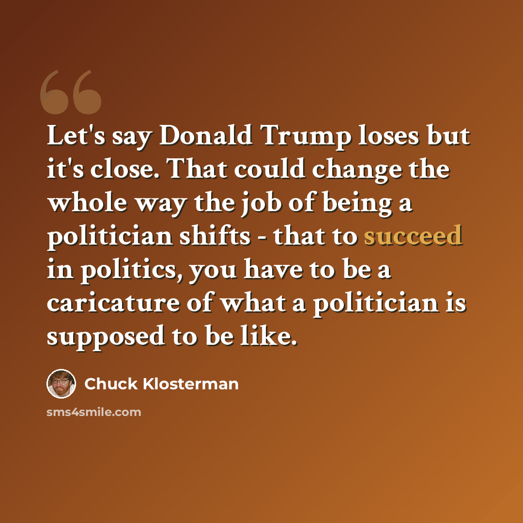 “Let's say Donald Trump loses but it's close. That could change the whole way the job of being a politician shifts - that to succeed in politics, you have to be a caricature of what a politician is supposed to be like.” quote by Chuck Klosterman