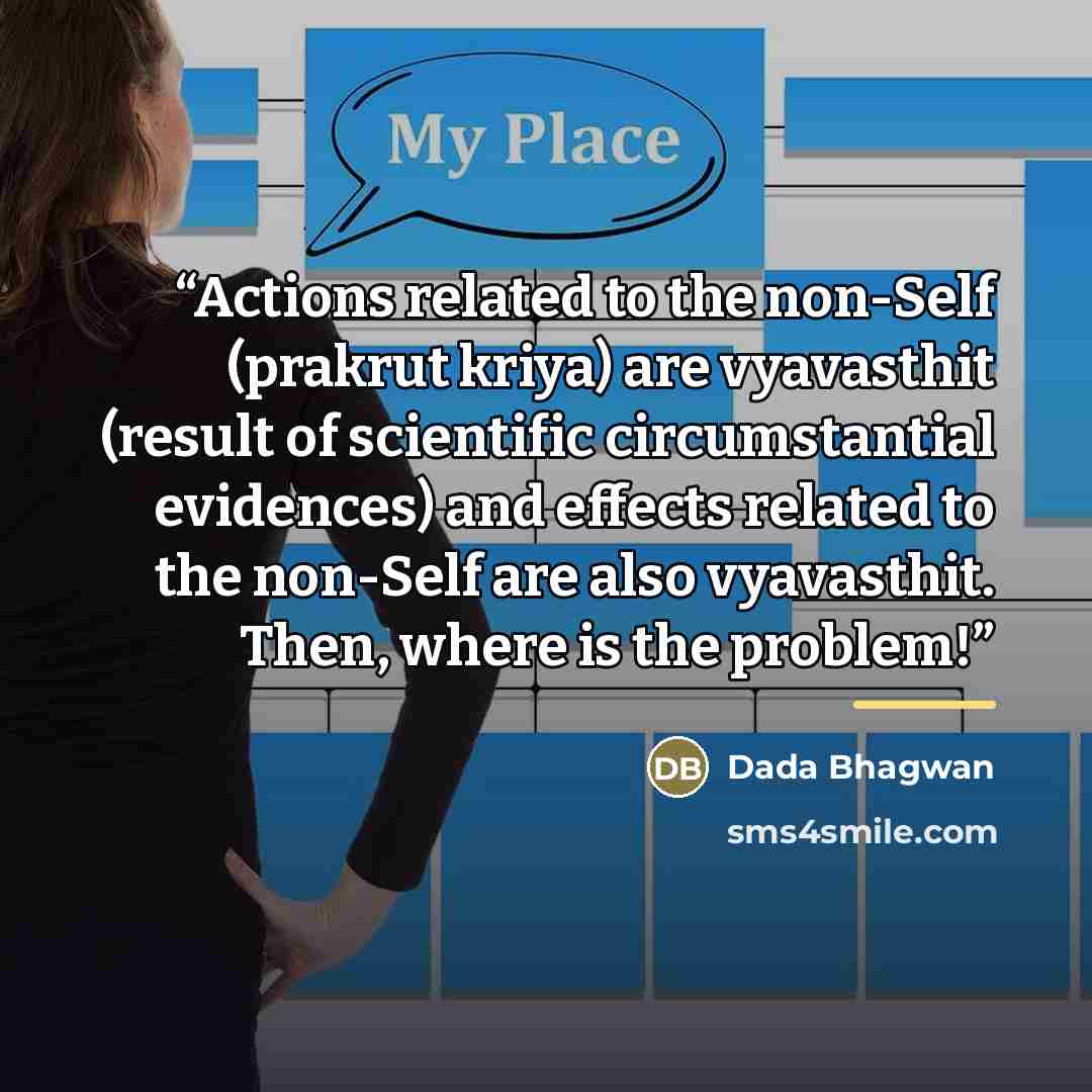 “Actions related to the non-Self (prakrut kriya) are vyavasthit (result of scientific circumstantial evidences) and effects related to the non-Self are also vyavasthit. Then, where is the problem!” quote by Dada Bhagwan