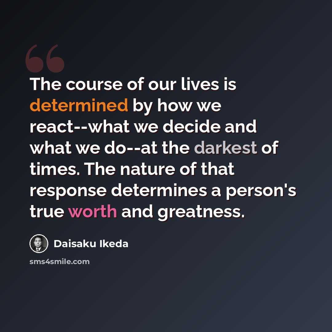 “The course of our lives is determined by how we react--what we decide and what we do--at the darkest of times. The nature of that response determines a person's true worth and greatness.” quote by Daisaku Ikeda