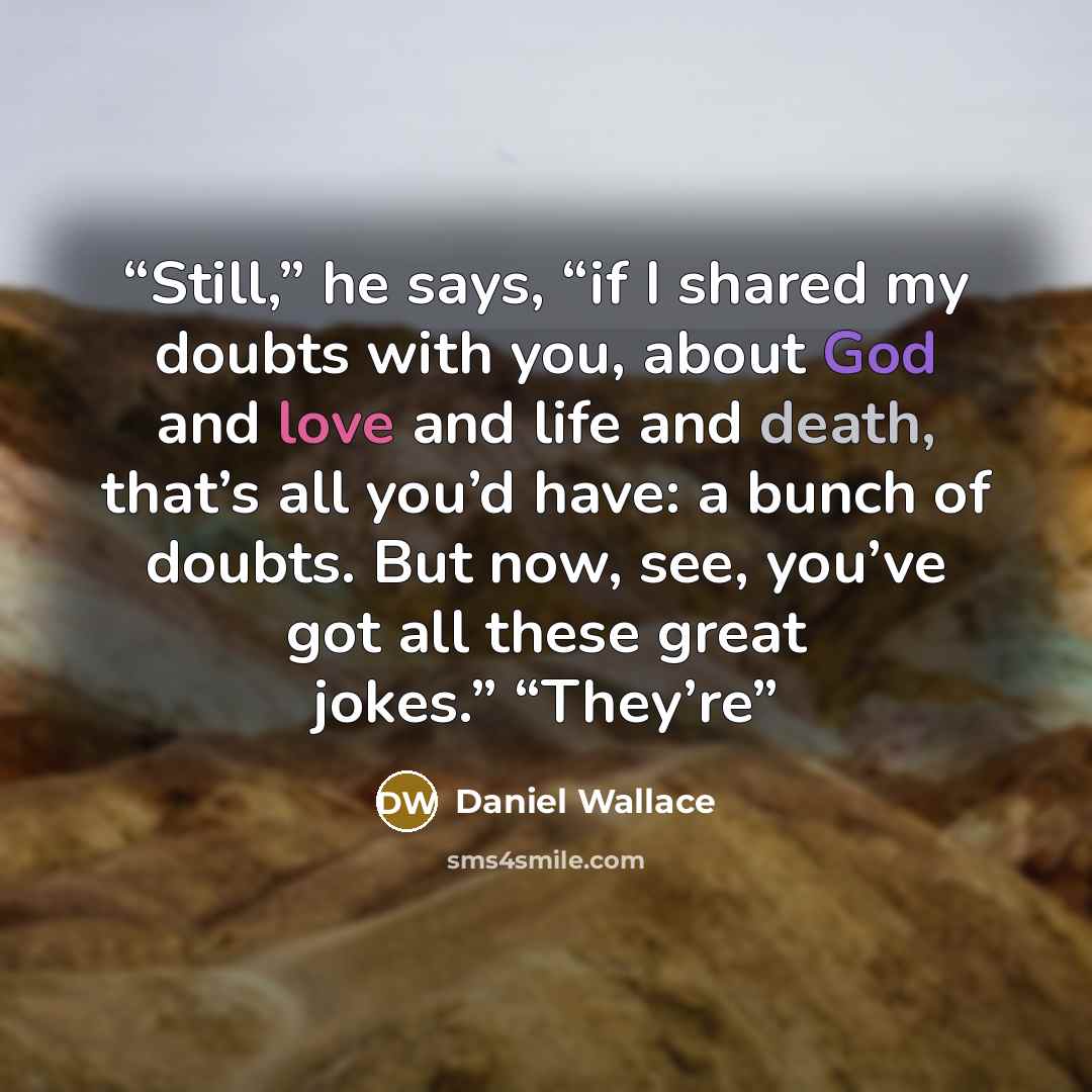“Still,” he says, “if I shared my doubts with you, about God and love and life and death, that’s all you’d have: a bunch of doubts. But now, see, you’ve got all these great jokes.” “They’re” quote by Daniel Wallace