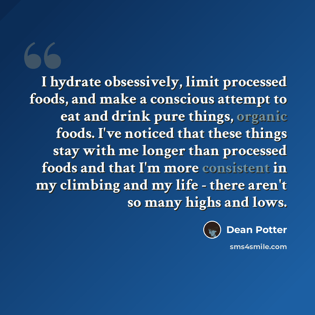 “I hydrate obsessively, limit processed foods, and make a conscious attempt to eat and drink pure things, organic foods. I've noticed that these things stay with me longer than processed foods and that I'm more consistent in my climbing and my life - there aren't so many highs and lows.” quote by Dean Potter