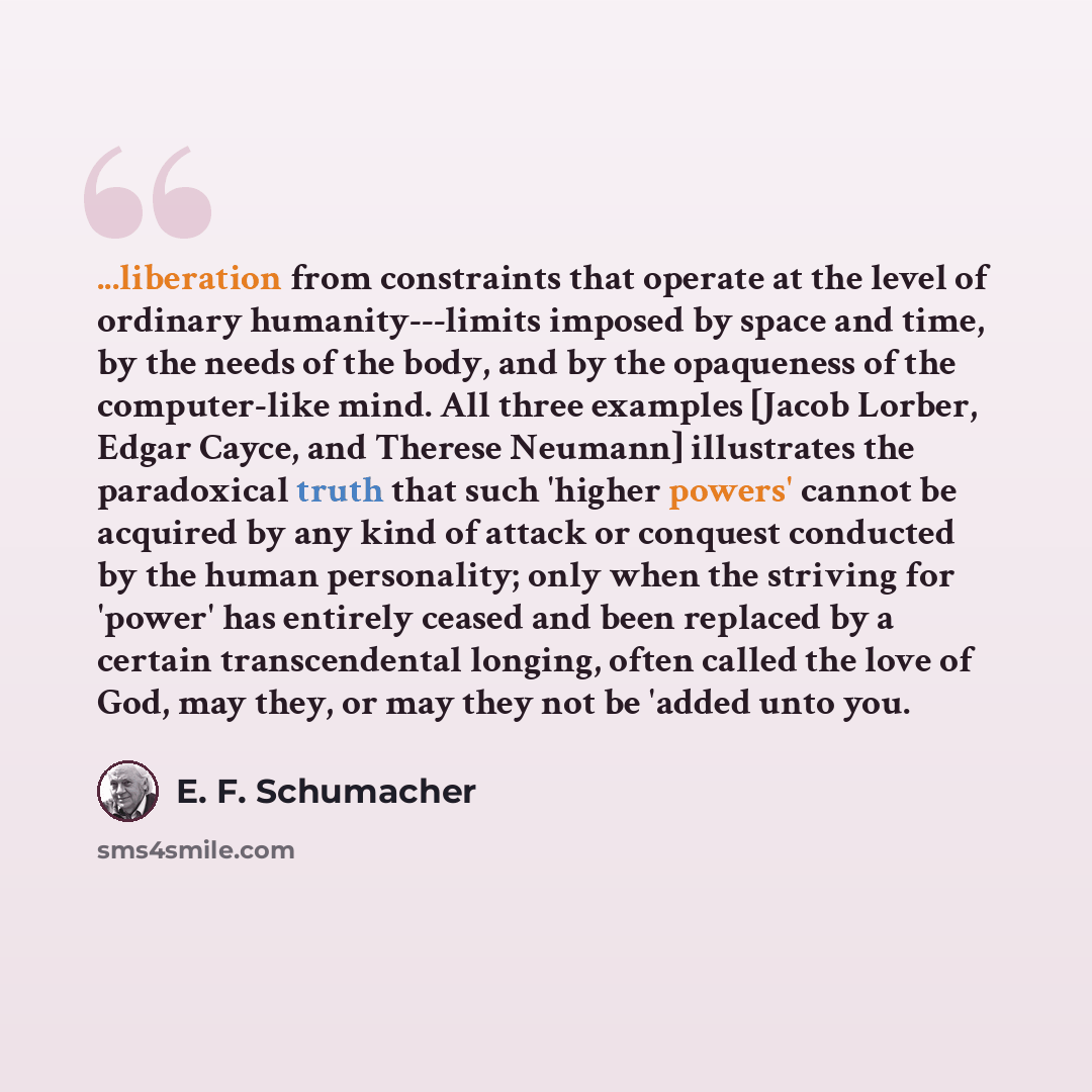 “...liberation from constraints that operate at the level of ordinary humanity---limits imposed by space and time, by the needs of the body, and by the opaqueness of the computer-like mind. All three examples [Jacob Lorber, Edgar Cayce, and Therese Neumann] illustrates the paradoxical truth that…” quote by E. F. Schumacher