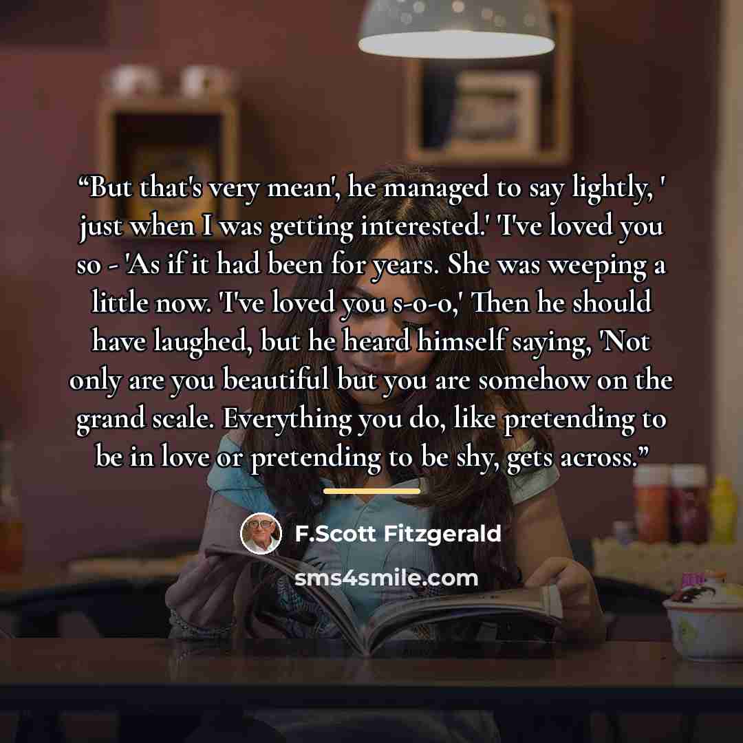 “But that's very mean', he managed to say lightly, ' just when I was getting interested.' 'I've loved you so - 'As if it had been for years. She was weeping a little now. 'I've loved you s-o-o,' Then he should have laughed, but he heard himself saying, 'Not only are you beautiful but you are…” quote by F.Scott Fitzgerald