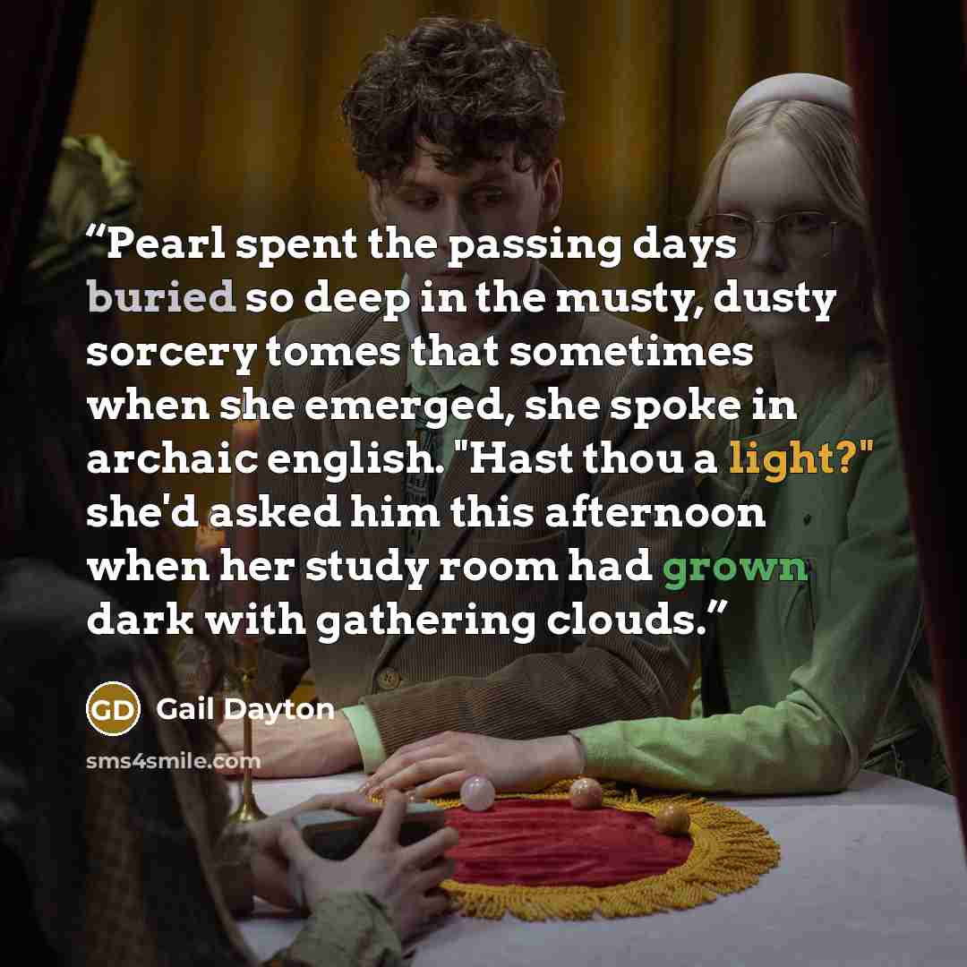 “Pearl spent the passing days buried so deep in the musty, dusty sorcery tomes that sometimes when she emerged, she spoke in archaic english. "Hast thou a light?" she'd asked him this afternoon when her study room had grown dark with gathering clouds.” quote by Gail Dayton