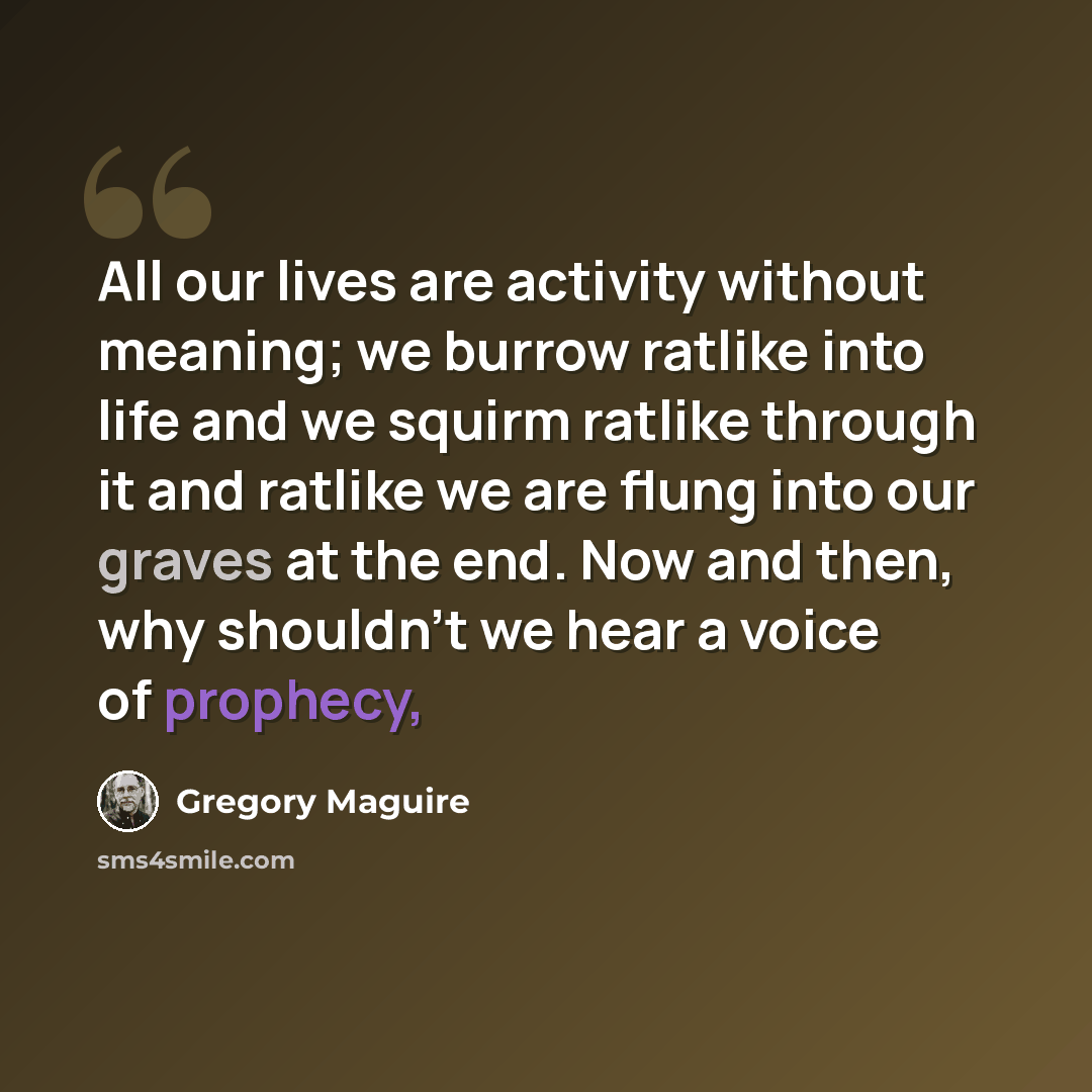 “All our lives are activity without meaning; we burrow ratlike into life and we squirm ratlike through it and ratlike we are flung into our graves at the end. Now and then, why shouldn't we hear a voice of prophecy,” quote by Gregory Maguire