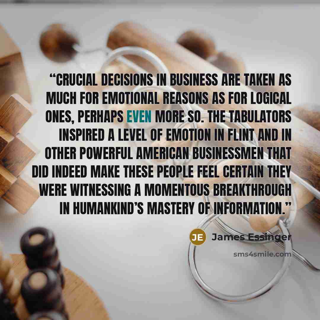 “Crucial decisions in business are taken as much for emotional reasons as for logical ones, perhaps even more so. The tabulators inspired a level of emotion in Flint and in other powerful American businessmen that did indeed make these people feel certain they were witnessing a momentous…” quote by James Essinger