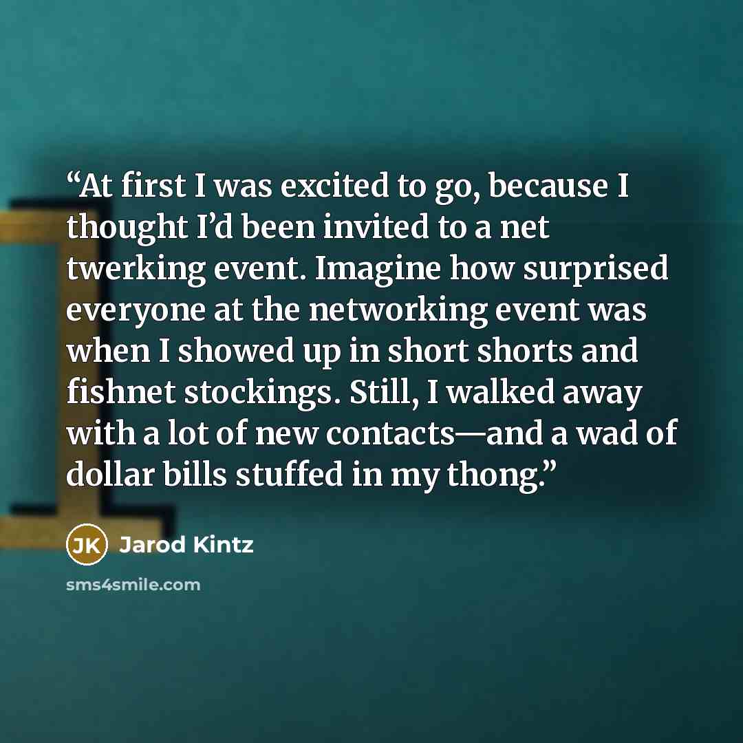 “At first I was excited to go, because I thought I’d been invited to a net twerking event. Imagine how surprised everyone at the networking event was when I showed up in short shorts and fishnet stockings. Still, I walked away with a lot of new contacts—and a wad of dollar bills stuffed in my thong.” quote by Jarod Kintz