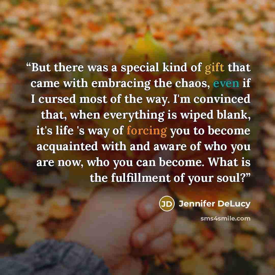 “But there was a special kind of gift that came with embracing the chaos, even if I cursed most of the way. I'm convinced that, when everything is wiped blank, it's life 's way of forcing you to become acquainted with and aware of who you are now, who you can become. What is the fulfillment of your…” quote by Jennifer DeLucy