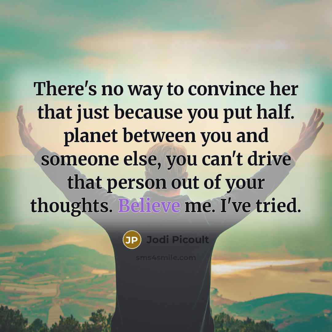 “There's no way to convince her that just because you put half. planet between you and someone else, you can't drive that person out of your thoughts. Believe me. I've tried.” quote by Jodi Picoult