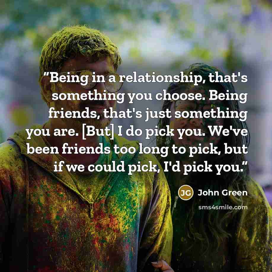 “Being in a relationship, that's something you choose. Being friends, that's just something you are. [But] I do pick you. We've been friends too long to pick, but if we could pick, I'd pick you.” quote by John Green