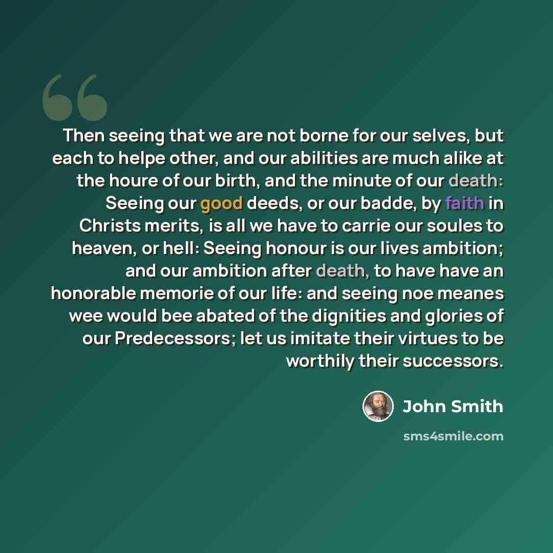 “Then seeing that we are not borne for our selves, but each to helpe other, and our abilities are much alike at the houre of our birth, and the minute of our death: Seeing our good deeds, or our badde, by faith in Christs merits, is all we have to carrie our soules to heaven, or hell: Seeing honour…” quote by John Smith