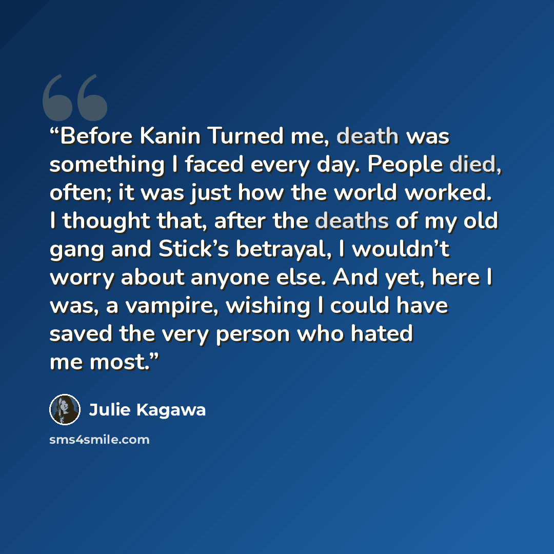“Before Kanin Turned me, death was something I faced every day. People died, often; it was just how the world worked. I thought that, after the deaths of my old gang and Stick’s betrayal, I wouldn’t worry about anyone else. And yet, here I was, a vampire, wishing I could have saved the very person…” quote by Julie Kagawa