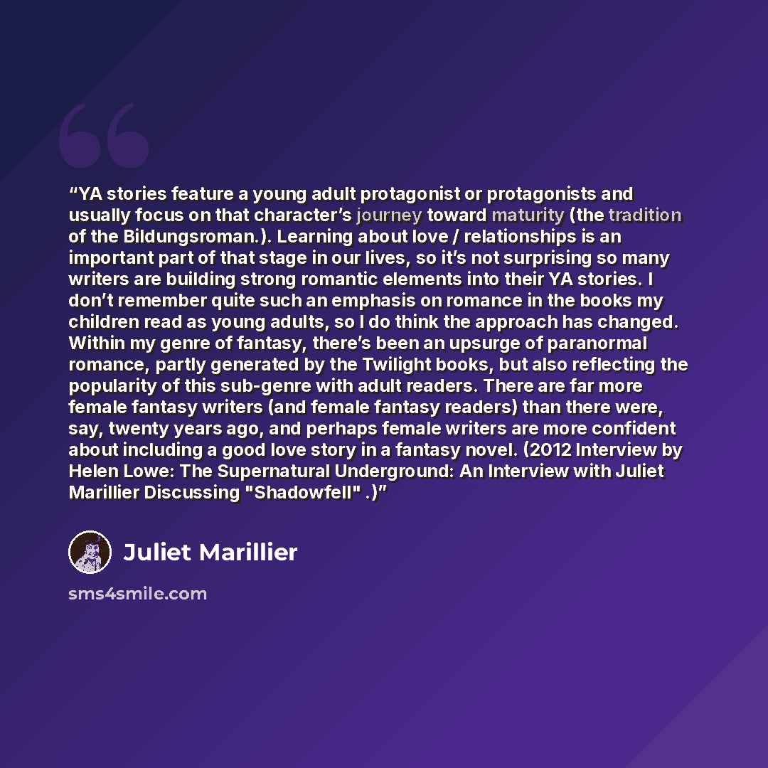 “YA stories feature a young adult protagonist or protagonists and usually focus on that character’s journey toward maturity (the tradition of the Bildungsroman.). Learning about love / relationships is an important part of that stage in our lives, so it’s not surprising so many writers are building…” quote by Juliet Marillier