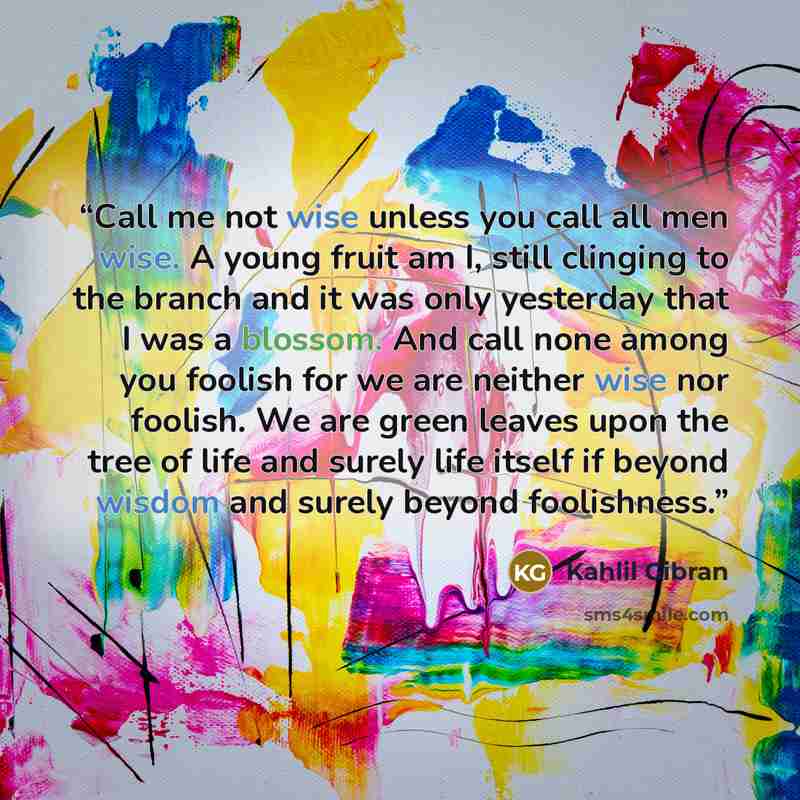 “Call me not wise unless you call all men wise. A young fruit am I, still clinging to the branch and it was only yesterday that I was a blossom. And call none among you foolish for we are neither wise nor foolish. We are green leaves upon the tree of life and surely life itself if beyond wisdom and…” quote by Kahlil Gibran