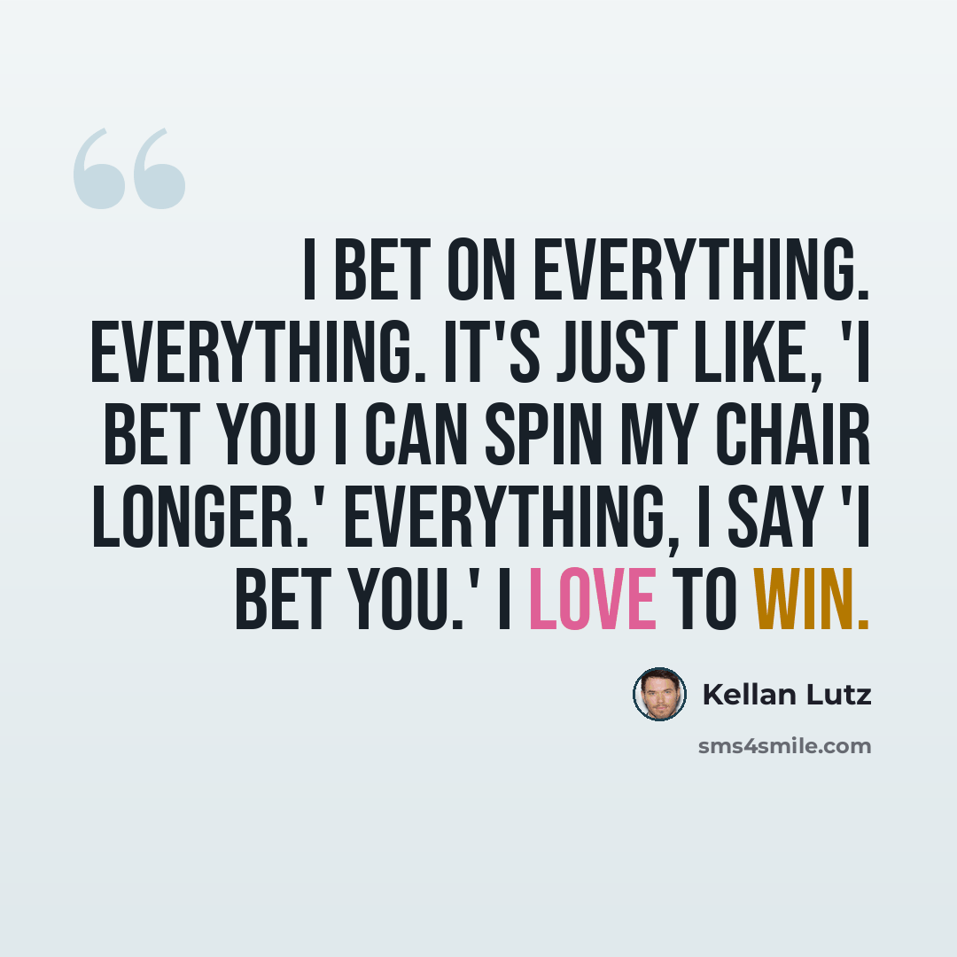 “I bet on everything. Everything. It's just like, 'I bet you I can spin my chair longer.' Everything, I say 'I bet you.' I love to win.” quote by Kellan Lutz