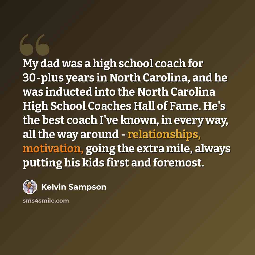 “My dad was a high school coach for 30-plus years in North Carolina, and he was inducted into the North Carolina High School Coaches Hall of Fame. He's the best coach I've known, in every way, all the way around - relationships, motivation, going the extra mile, always putting his kids first and…” quote by Kelvin Sampson