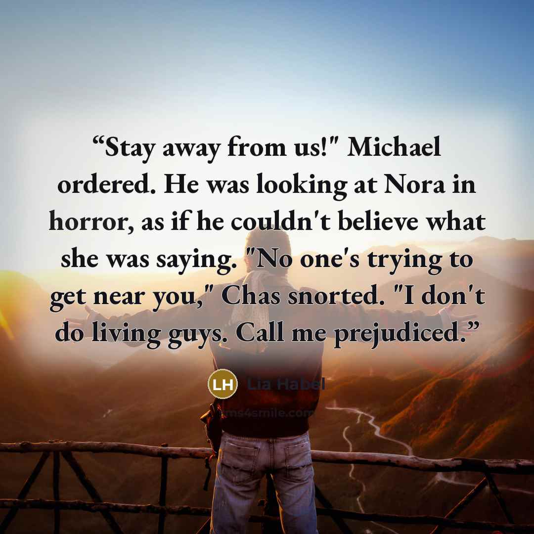 “Stay away from us!" Michael ordered. He was looking at Nora in horror, as if he couldn't believe what she was saying. "No one's trying to get near you," Chas snorted. "I don't do living guys. Call me prejudiced.” quote by Lia Habel