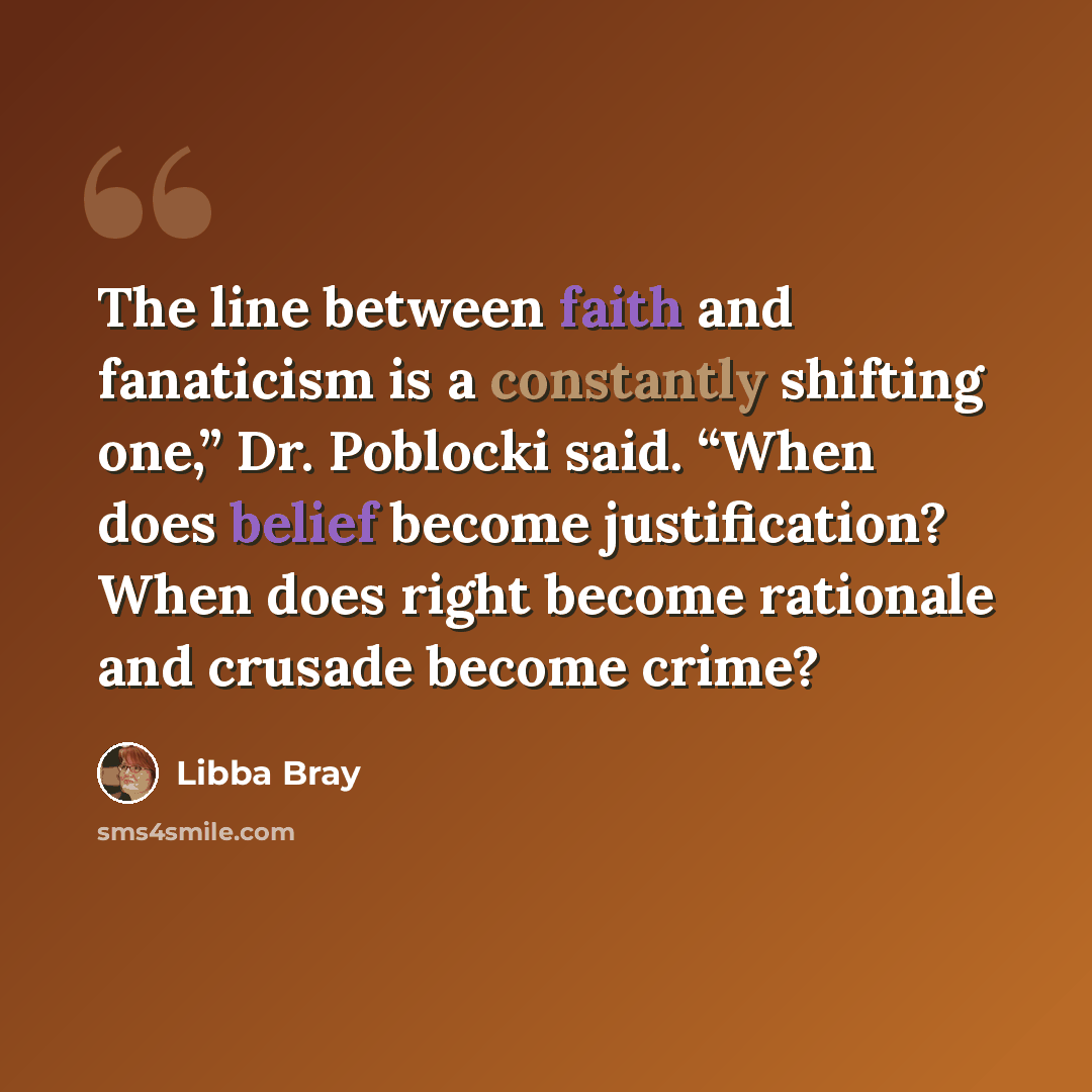 “The line between faith and fanaticism is a constantly shifting one,” Dr. Poblocki said. “When does belief become justification? When does right become rationale and crusade become crime?” quote by Libba Bray