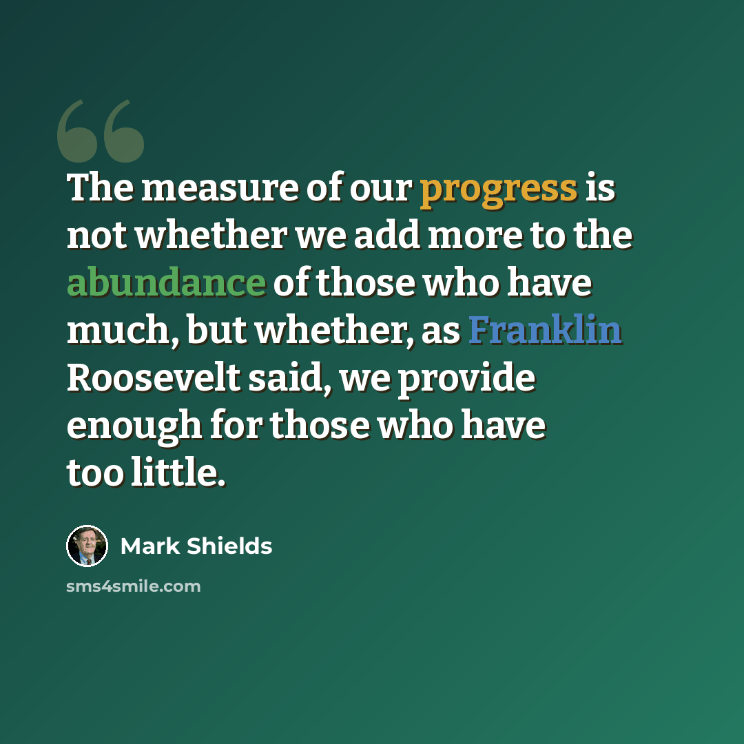 “The measure of our progress is not whether we add more to the abundance of those who have much, but whether, as Franklin Roosevelt said, we provide enough for those who have too little.” quote by Mark Shields