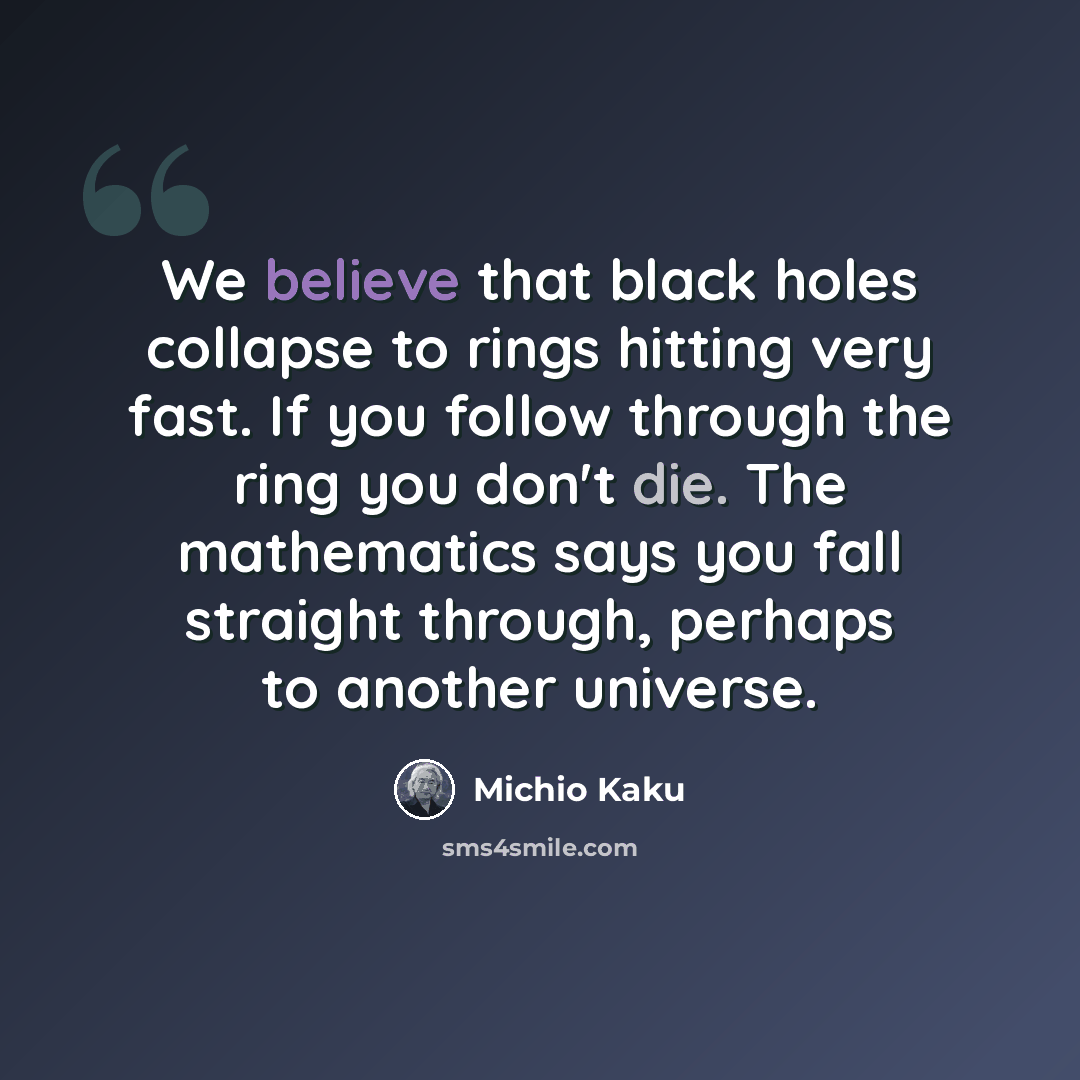 “We believe that black holes collapse to rings hitting very fast. If you follow through the ring you don't die. The mathematics says you fall straight through, perhaps to another universe.” quote by Michio Kaku