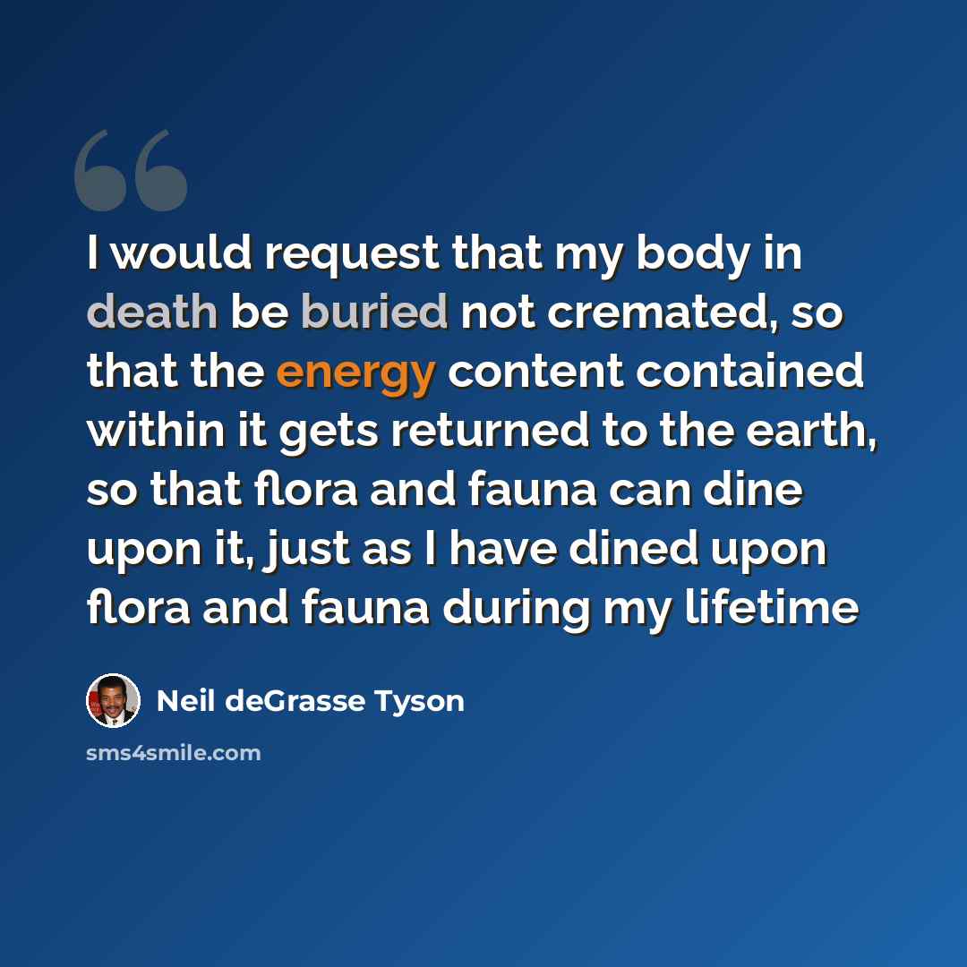 “I would request that my body in death be buried not cremated, so that the energy content contained within it gets returned to the earth, so that flora and fauna can dine upon it, just as I have dined upon flora and fauna during my lifetime” quote by Neil deGrasse Tyson
