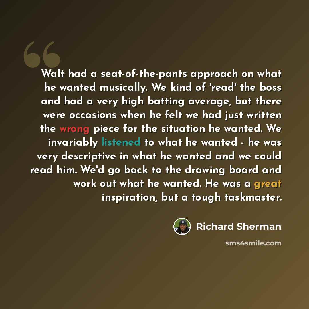 “Walt had a seat-of-the-pants approach on what he wanted musically. We kind of 'read' the boss and had a very high batting average, but there were occasions when he felt we had just written the wrong piece for the situation he wanted. We invariably listened to what he wanted - he was very…” quote by Richard Sherman
