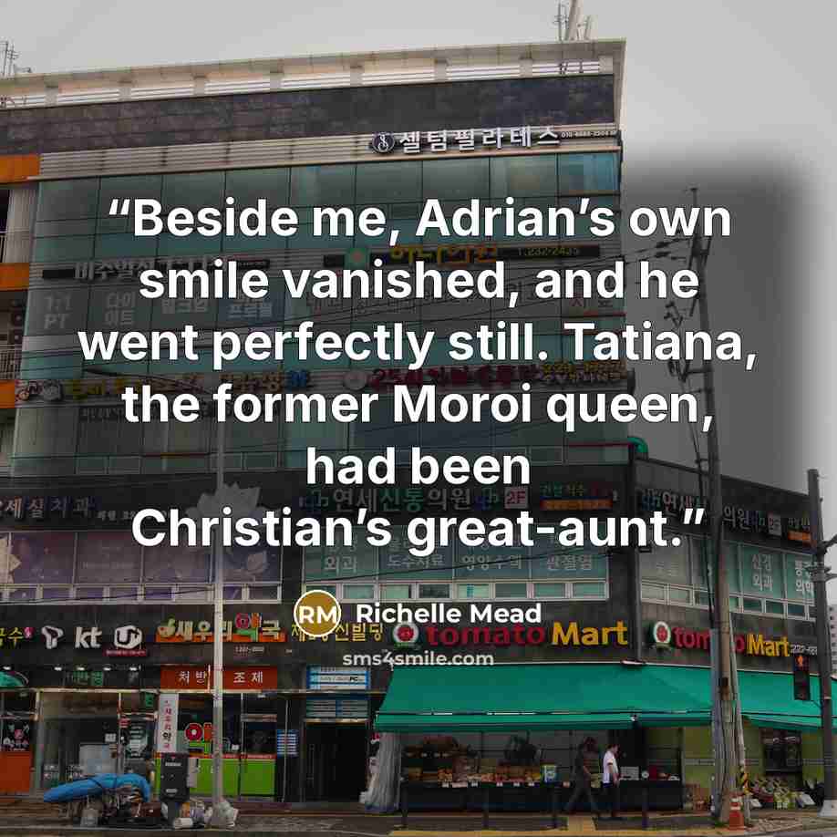 “Beside me, Adrian’s own smile vanished, and he went perfectly still. Tatiana, the former Moroi queen, had been Christian’s great-aunt.” quote by Richelle Mead