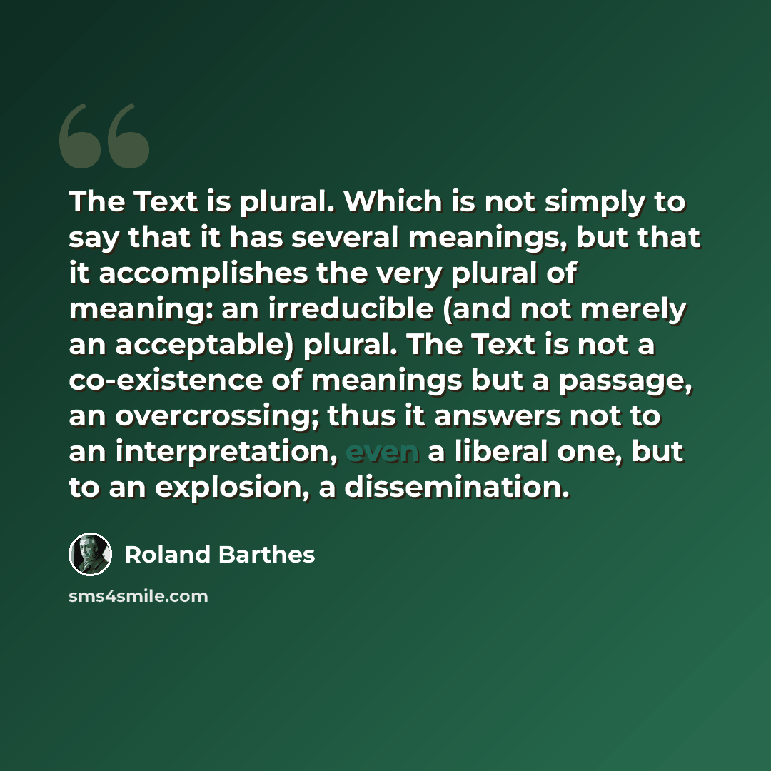 “The Text is plural. Which is not simply to say that it has several meanings, but that it accomplishes the very plural of meaning: an irreducible (and not merely an acceptable) plural. The Text is not a co-existence of meanings but a passage, an overcrossing; thus it answers not to an…” quote by Roland Barthes