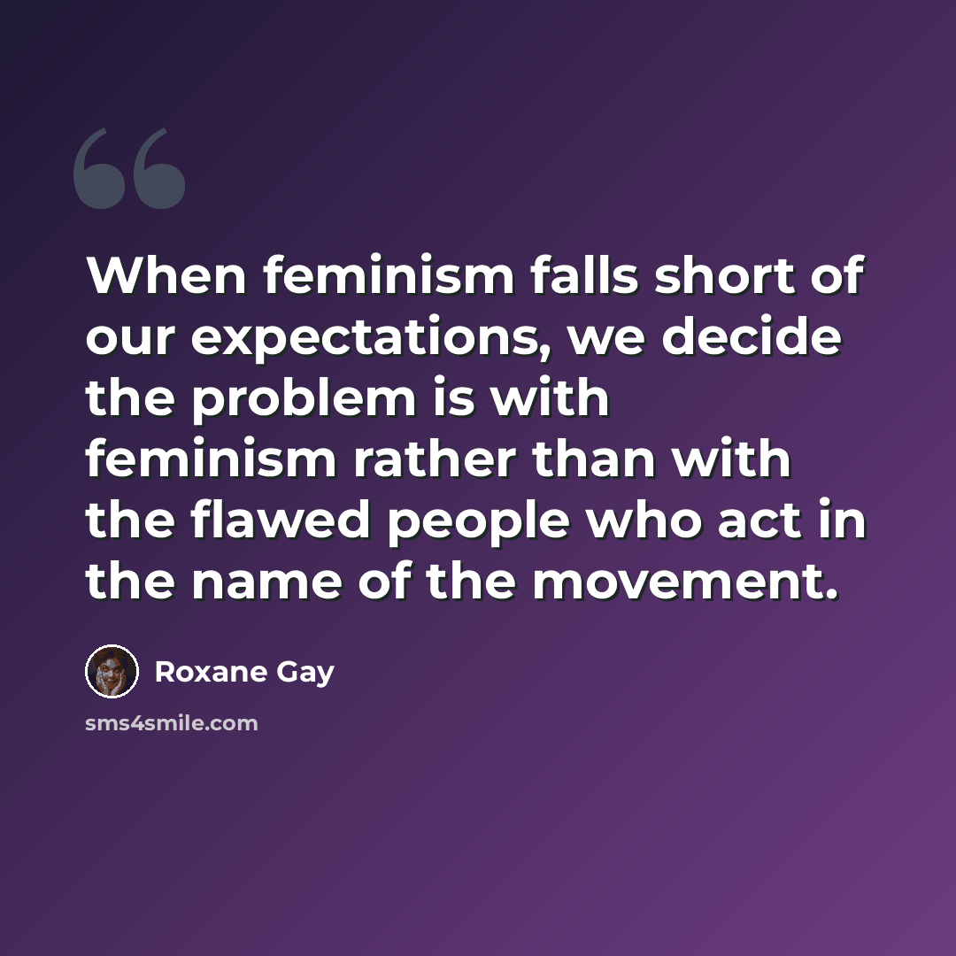 “When feminism falls short of our expectations, we decide the problem is with feminism rather than with the flawed people who act in the name of the movement.” quote by Roxane Gay