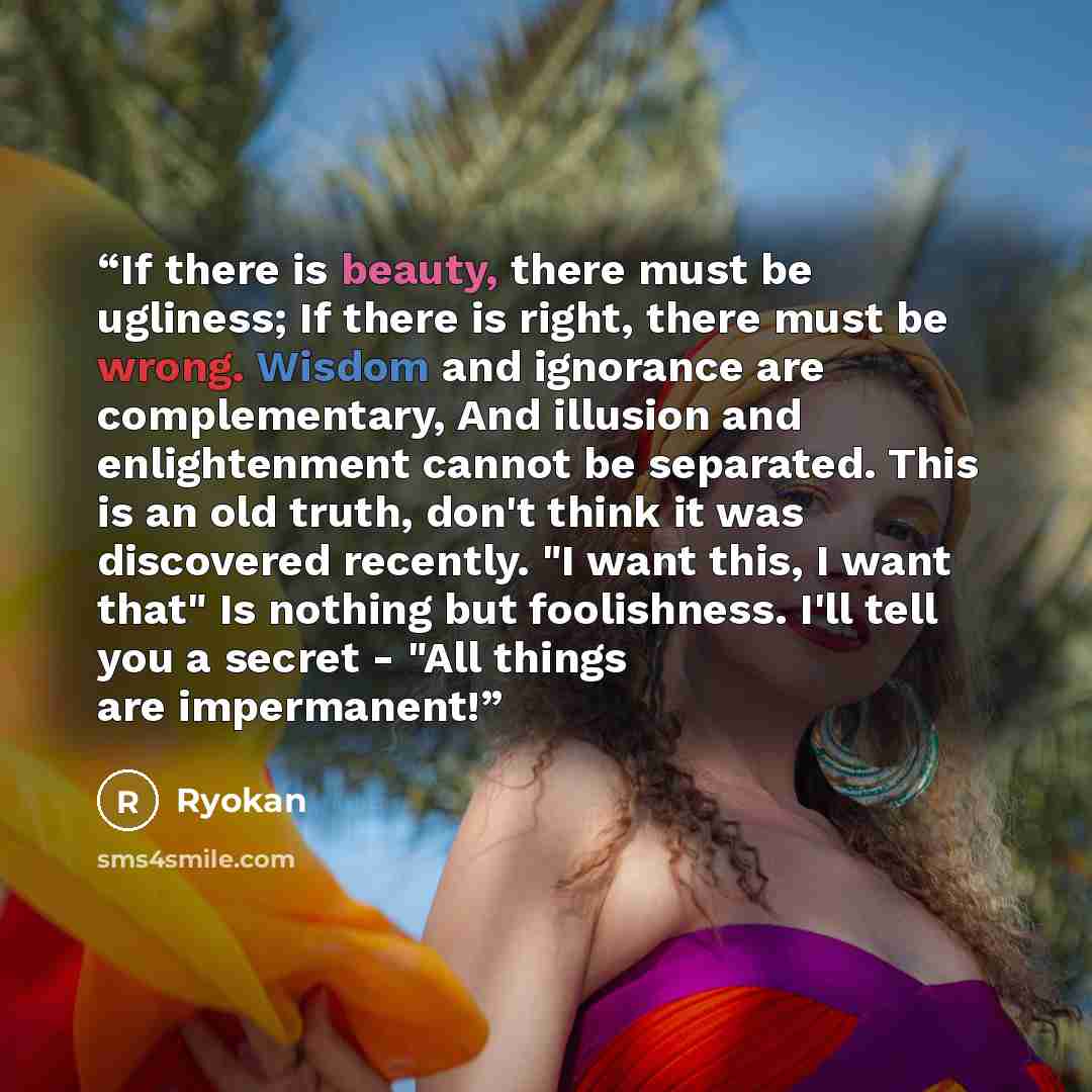 “If there is beauty, there must be ugliness; If there is right, there must be wrong. Wisdom and ignorance are complementary, And illusion and enlightenment cannot be separated. This is an old truth, don't think it was discovered recently. "I want this, I want that" Is nothing but foolishness. I'll…” quote by Ryokan