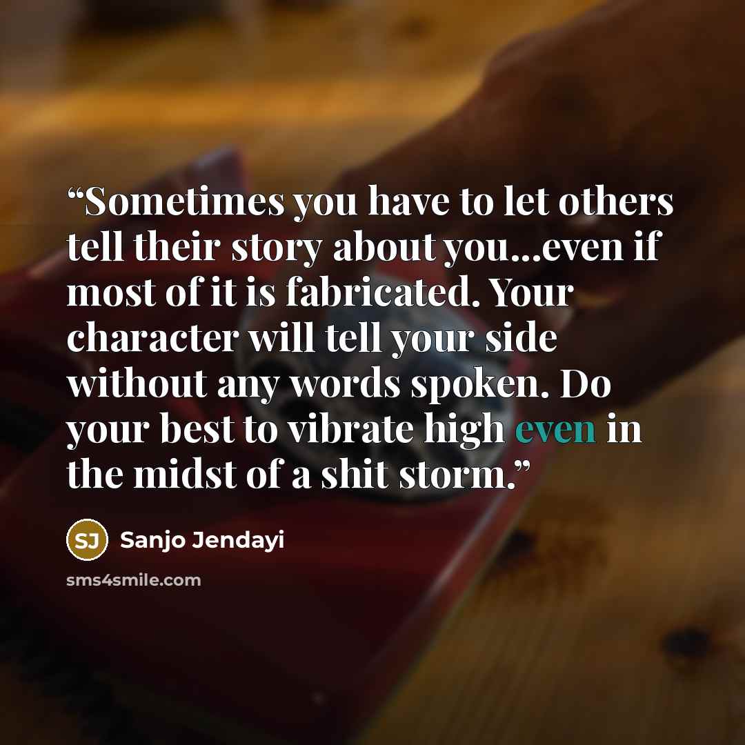 “Sometimes you have to let others tell their story about you...even if most of it is fabricated. Your character will tell your side without any words spoken. Do your best to vibrate high even in the midst of a shit storm.” quote by Sanjo Jendayi