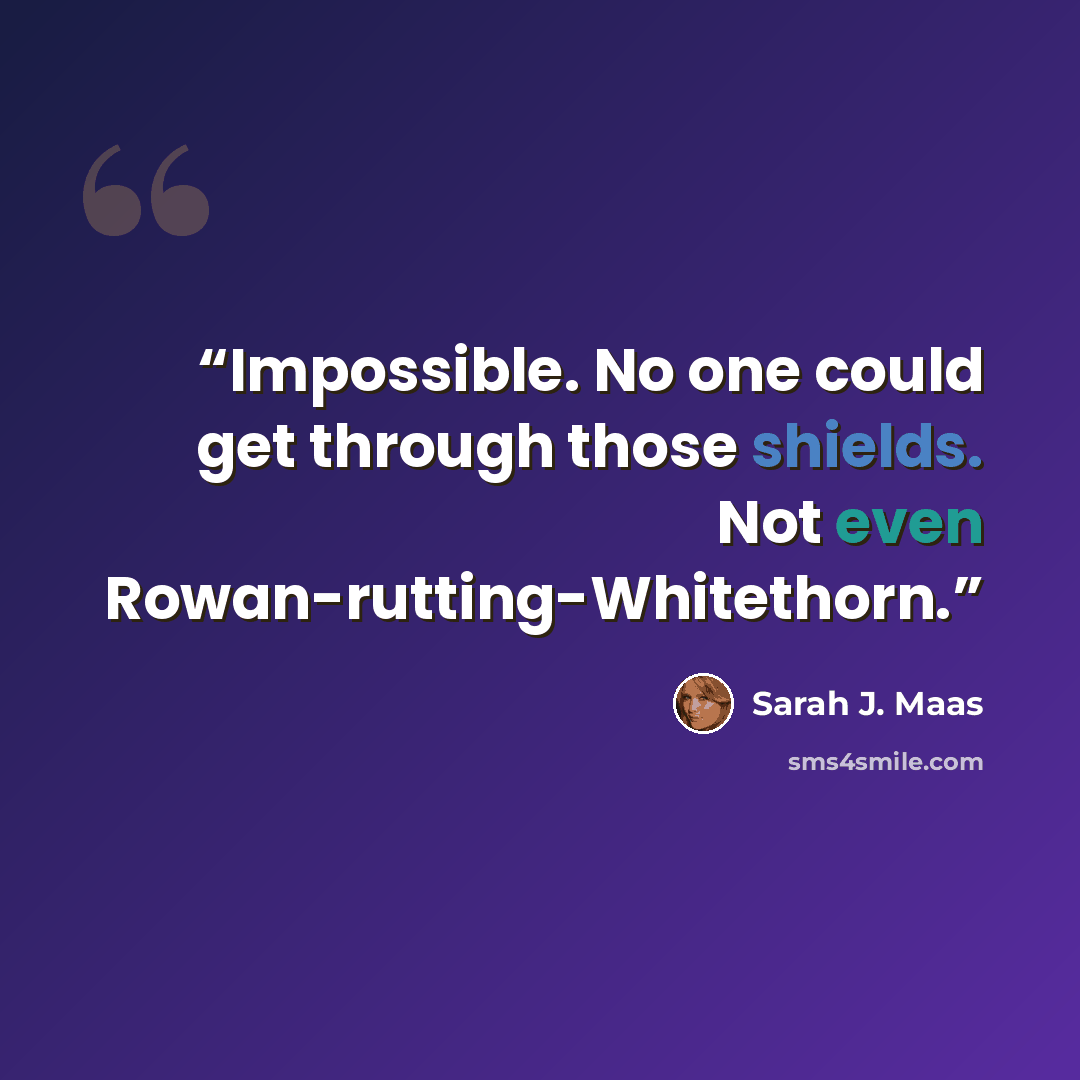 “Impossible. No one could get through those shields. Not even Rowan-rutting-Whitethorn.” quote by Sarah J. Maas
