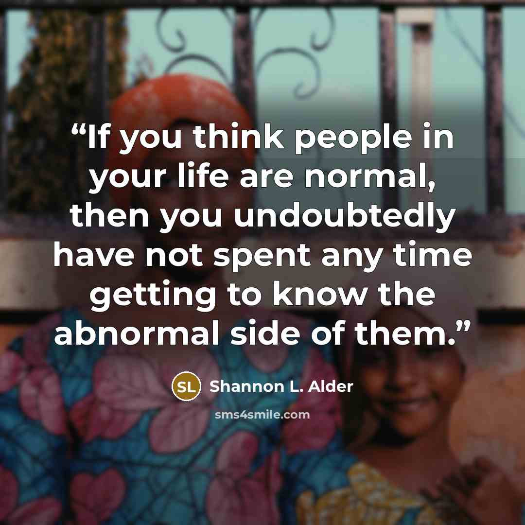 “If you think people in your life are normal, then you undoubtedly have not spent any time getting to know the abnormal side of them.” quote by Shannon L. Alder