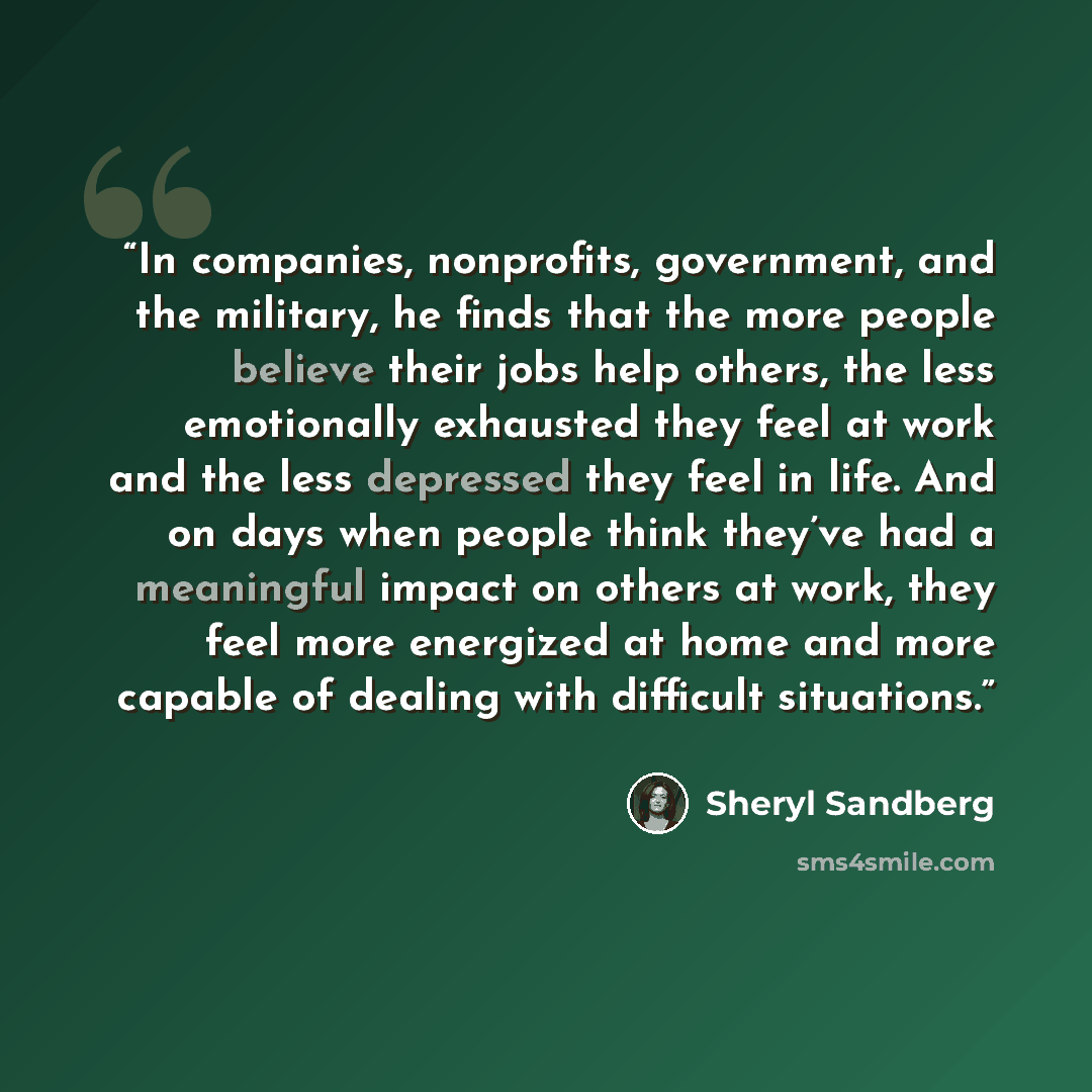 “In companies, nonprofits, government, and the military, he finds that the more people believe their jobs help others, the less emotionally exhausted they feel at work and the less depressed they feel in life. And on days when people think they’ve had a meaningful impact on others at work, they…” quote by Sheryl Sandberg